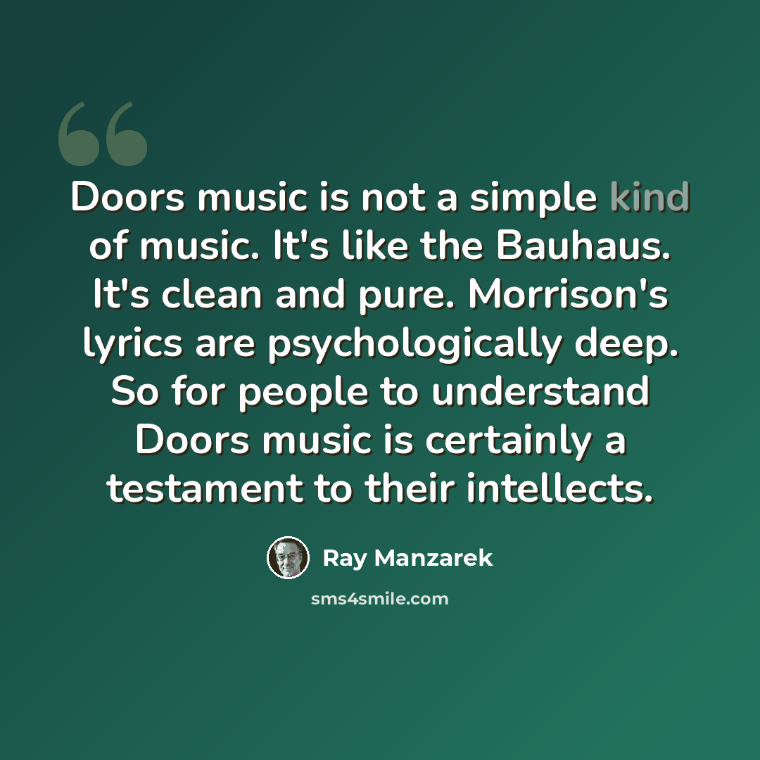 “Doors music is not a simple kind of music. It's like the Bauhaus. It's clean and pure. Morrison's lyrics are psychologically deep. So for people to understand Doors music is certainly a testament to their intellects.” quote by Ray Manzarek
