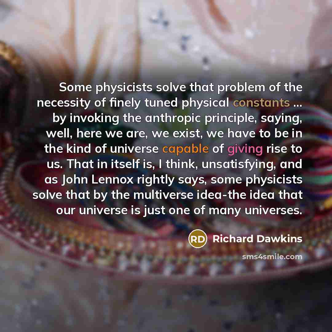 “Some physicists solve that problem of the necessity of finely tuned physical constants ... by invoking the anthropic principle, saying, well, here we are, we exist, we have to be in the kind of universe capable of giving rise to us. That in itself is, I think, unsatisfying, and as John Lennox…” quote by Richard Dawkins