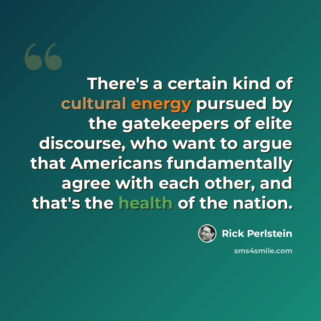 “There's a certain kind of cultural energy pursued by the gatekeepers of elite discourse, who want to argue that Americans fundamentally agree with each other, and that's the health of the nation.” quote by Rick Perlstein