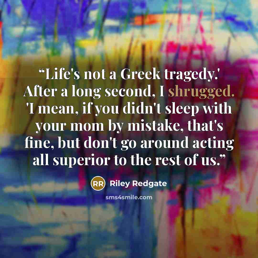 “Life's not a Greek tragedy.' After a long second, I shrugged. 'I mean, if you didn't sleep with your mom by mistake, that's fine, but don't go around acting all superior to the rest of us.” quote by Riley Redgate