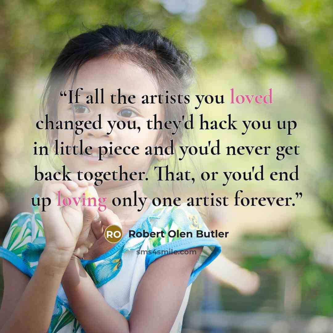 “If all the artists you loved changed you, they'd hack you up in little piece and you'd never get back together. That, or you'd end up loving only one artist forever.” quote by Robert Olen Butler
