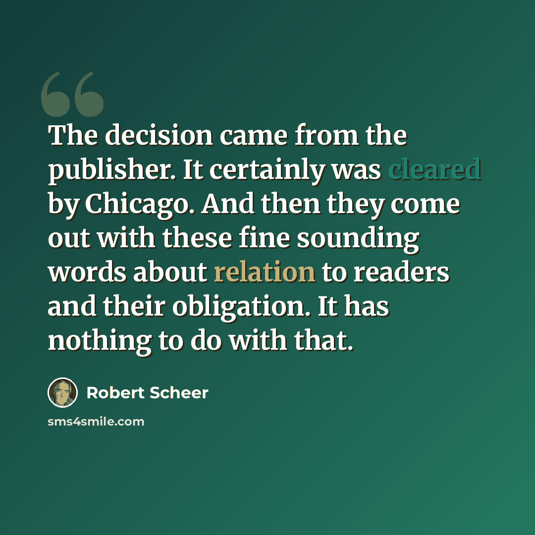 “The decision came from the publisher. It certainly was cleared by Chicago. And then they come out with these fine sounding words about relation to readers and their obligation. It has nothing to do with that.” quote by Robert Scheer