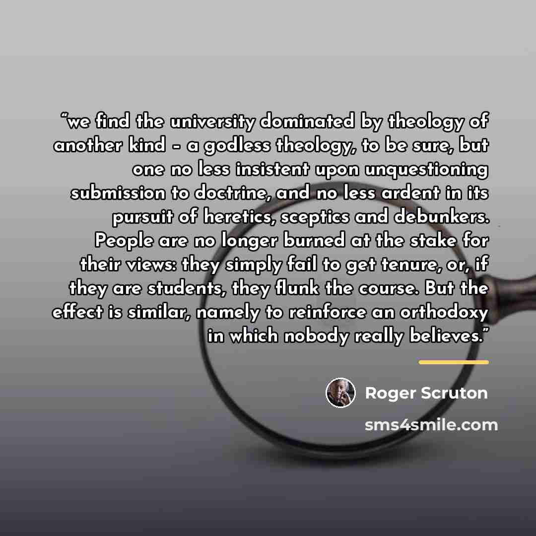 “we find the university dominated by theology of another kind – a godless theology, to be sure, but one no less insistent upon unquestioning submission to doctrine, and no less ardent in its pursuit of heretics, sceptics and debunkers. People are no longer burned at the stake for their views: they…” quote by Roger Scruton