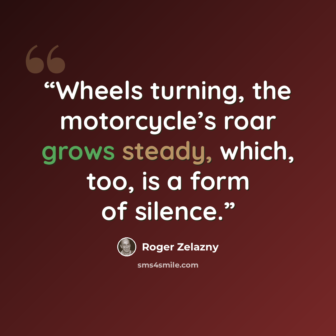 “Wheels turning, the motorcycle’s roar grows steady, which, too, is a form of silence.” quote by Roger Zelazny