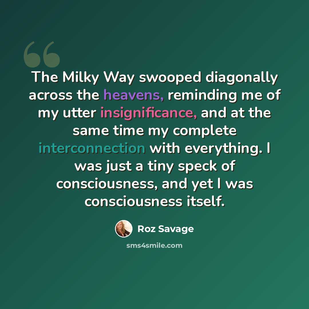 “The Milky Way swooped diagonally across the heavens, reminding me of my utter insignificance, and at the same time my complete interconnection with everything. I was just a tiny speck of consciousness, and yet I was consciousness itself.” quote by Roz Savage