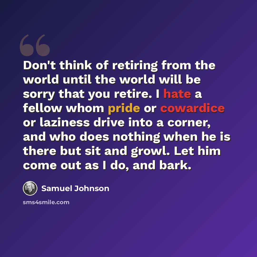 “Don't think of retiring from the world until the world will be sorry that you retire. I hate a fellow whom pride or cowardice or laziness drive into a corner, and who does nothing when he is there but sit and growl. Let him come out as I do, and bark.” quote by Samuel Johnson