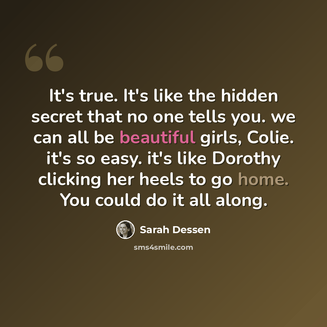 “It's true. It's like the hidden secret that no one tells you. we can all be beautiful girls, Colie. it's so easy. it's like Dorothy clicking her heels to go home. You could do it all along.” quote by Sarah Dessen