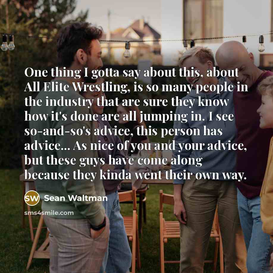 “One thing I gotta say about this, about All Elite Wrestling, is so many people in the industry that are sure they know how it's done are all jumping in. I see so-and-so's advice, this person has advice... As nice of you and your advice, but these guys have come along because they kinda went their…” quote by Sean Waltman