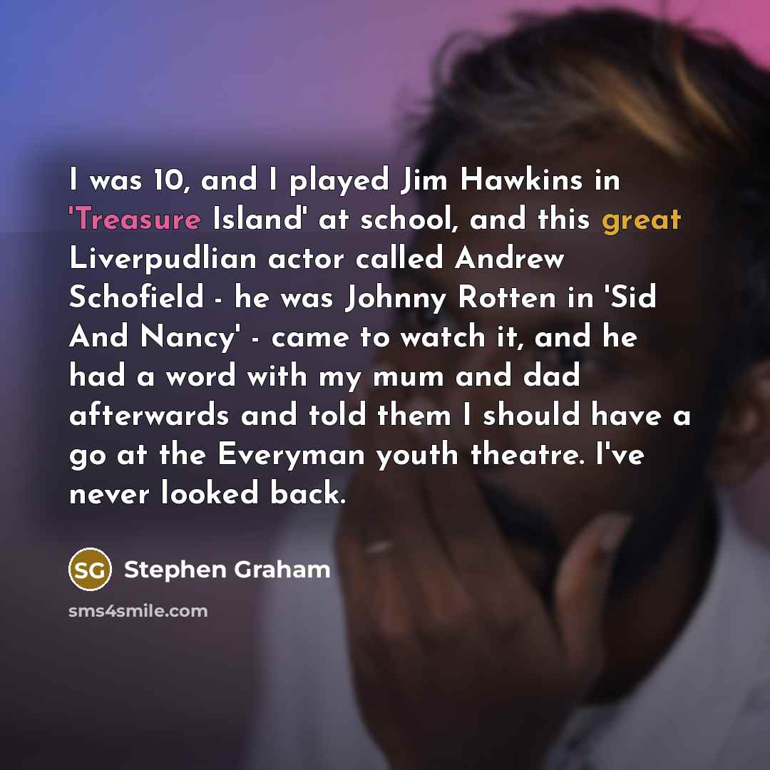 “I was 10, and I played Jim Hawkins in 'Treasure Island' at school, and this great Liverpudlian actor called Andrew Schofield - he was Johnny Rotten in 'Sid And Nancy' - came to watch it, and he had a word with my mum and dad afterwards and told them I should have a go at the Everyman youth…” quote by Stephen Graham