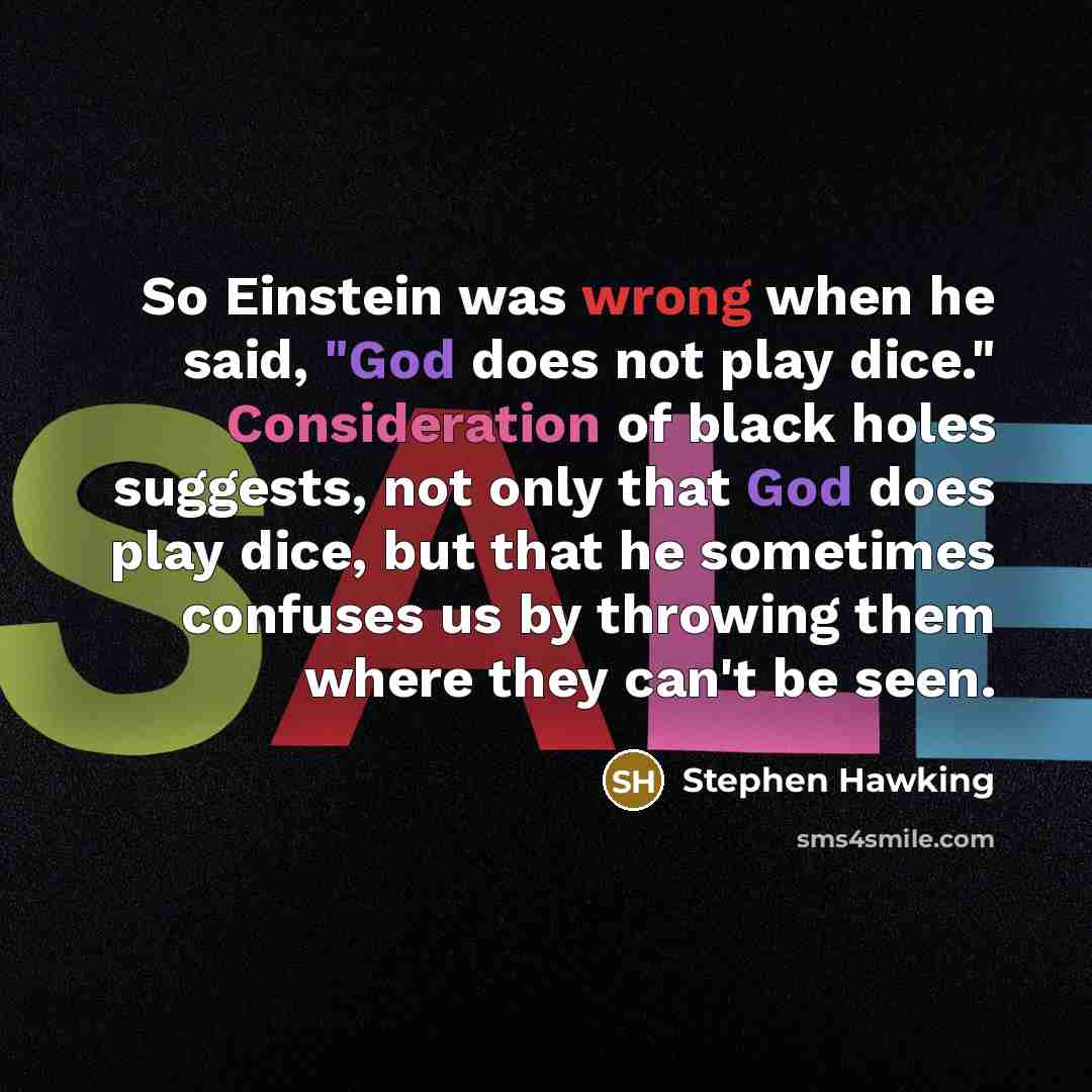 “So Einstein was wrong when he said, "God does not play dice." Consideration of black holes suggests, not only that God does play dice, but that he sometimes confuses us by throwing them where they can't be seen.” quote by Stephen Hawking