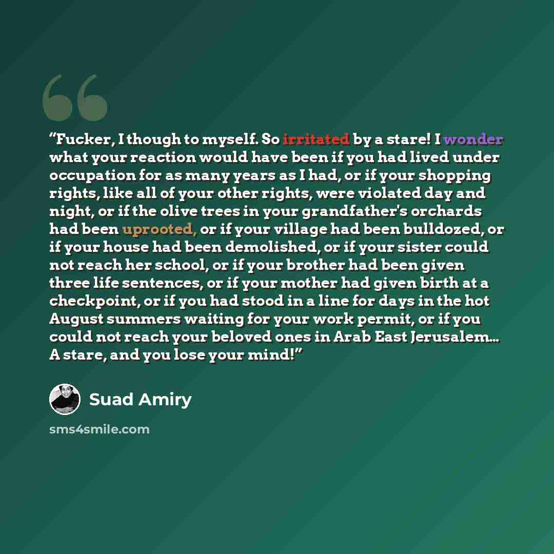 “Fucker, I though to myself. So irritated by a stare! I wonder what your reaction would have been if you had lived under occupation for as many years as I had, or if your shopping rights, like all of your other rights, were violated day and night, or if the olive trees in your grandfather's…” quote by Suad Amiry