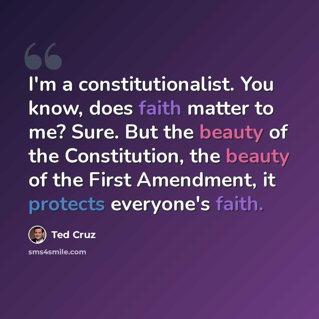 “I'm a constitutionalist. You know, does faith matter to me? Sure. But the beauty of the Constitution, the beauty of the First Amendment, it protects everyone's faith.” quote by Ted Cruz