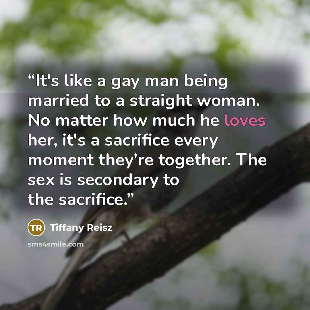 “It's like a gay man being married to a straight woman. No matter how much he loves her, it's a sacrifice every moment they're together. The sex is secondary to the sacrifice.” quote by Tiffany Reisz