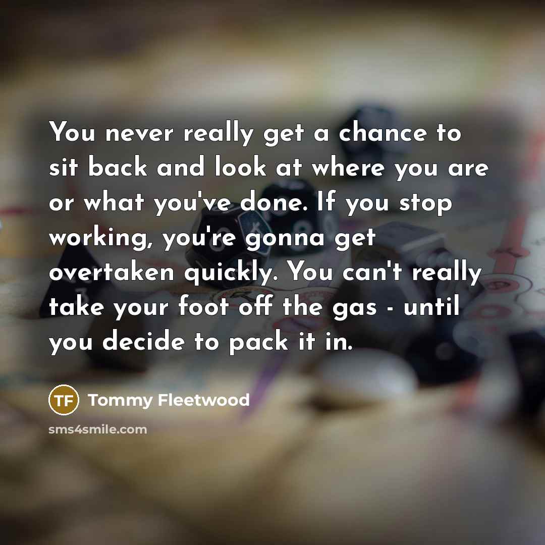 “You never really get a chance to sit back and look at where you are or what you've done. If you stop working, you're gonna get overtaken quickly. You can't really take your foot off the gas - until you decide to pack it in.” quote by Tommy Fleetwood