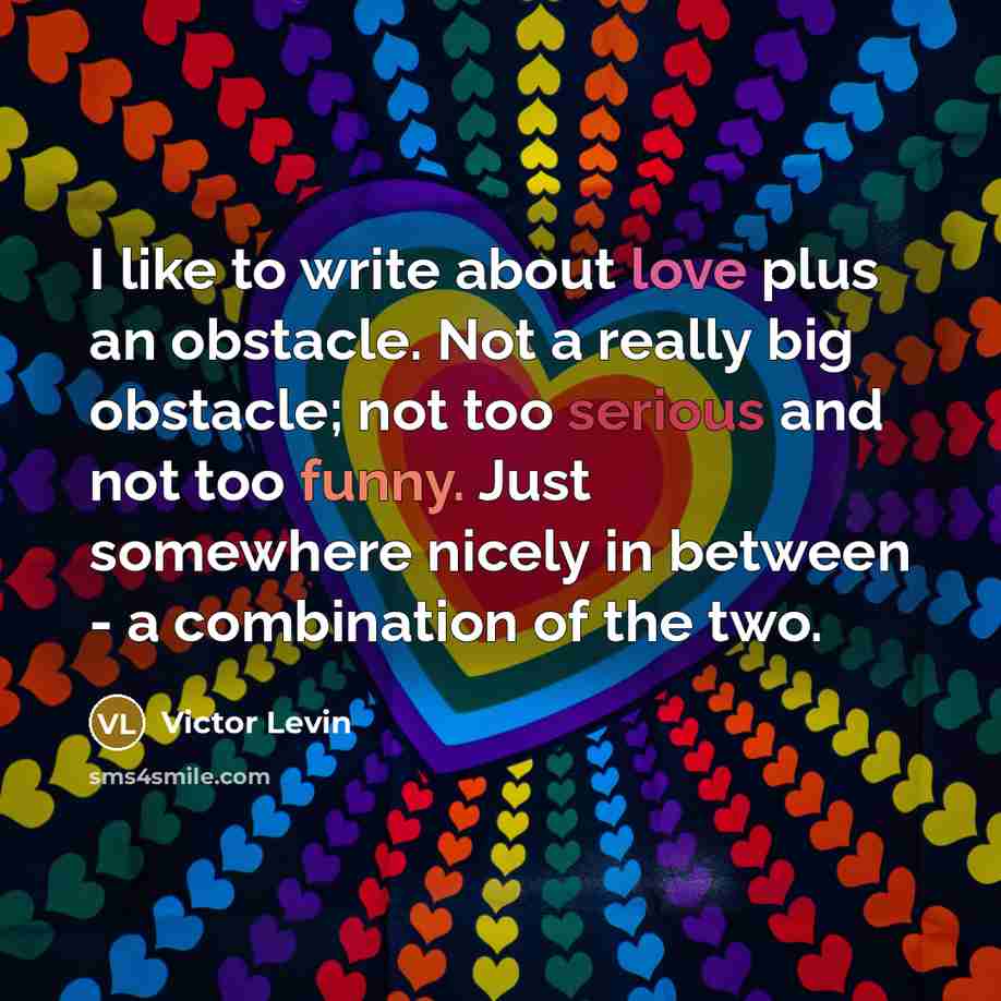 “I like to write about love plus an obstacle. Not a really big obstacle; not too serious and not too funny. Just somewhere nicely in between - a combination of the two.” quote by Victor Levin