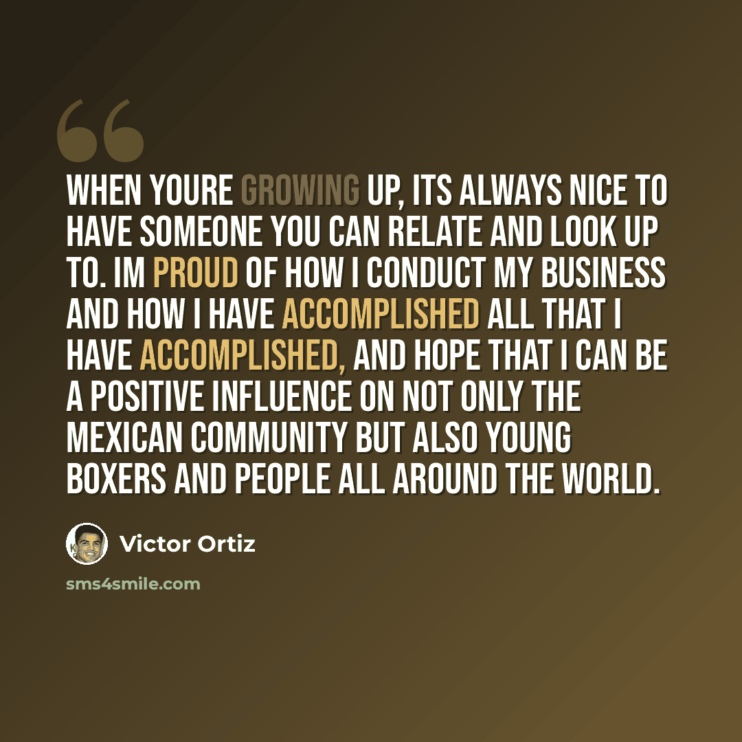 “When youre growing up, its always nice to have someone you can relate and look up to. Im proud of how I conduct my business and how I have accomplished all that I have accomplished, and hope that I can be a positive influence on not only the Mexican community but also young boxers and people all…” quote by Victor Ortiz