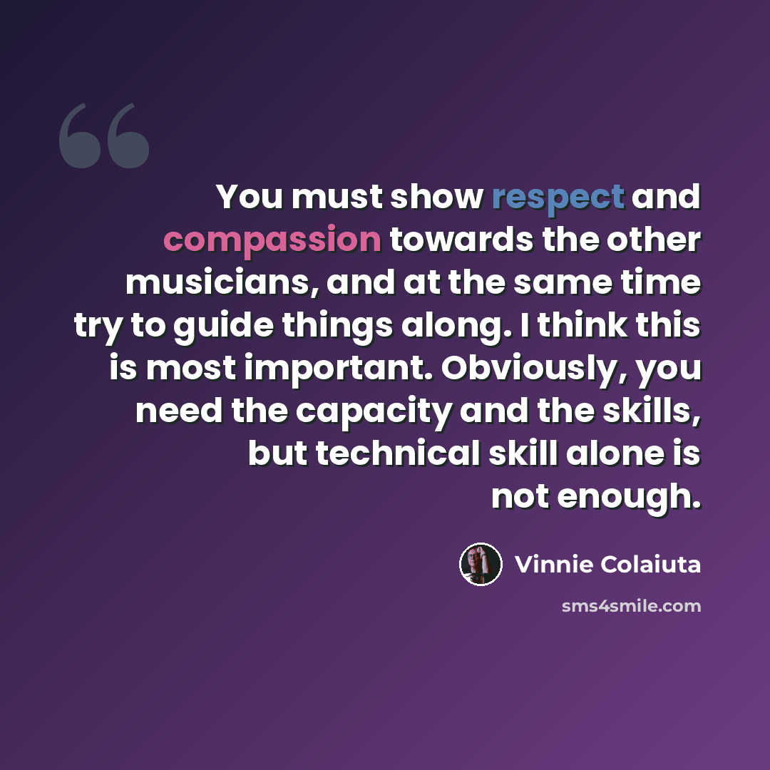 “You must show respect and compassion towards the other musicians, and at the same time try to guide things along. I think this is most important. Obviously, you need the capacity and the skills, but technical skill alone is not enough.” quote by Vinnie Colaiuta