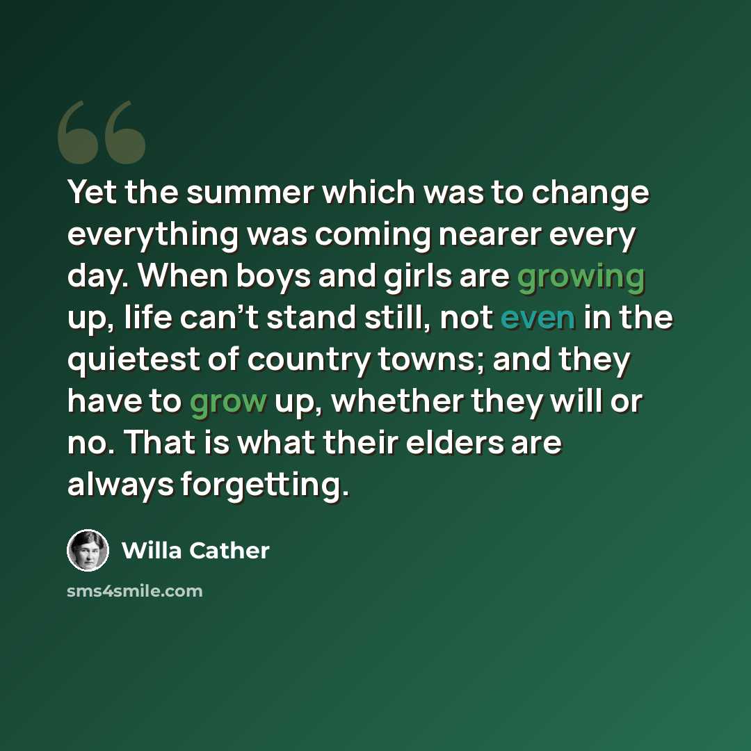 “Yet the summer which was to change everything was coming nearer every day. When boys and girls are growing up, life can't stand still, not even in the quietest of country towns; and they have to grow up, whether they will or no. That is what their elders are always forgetting.” quote by Willa Cather
