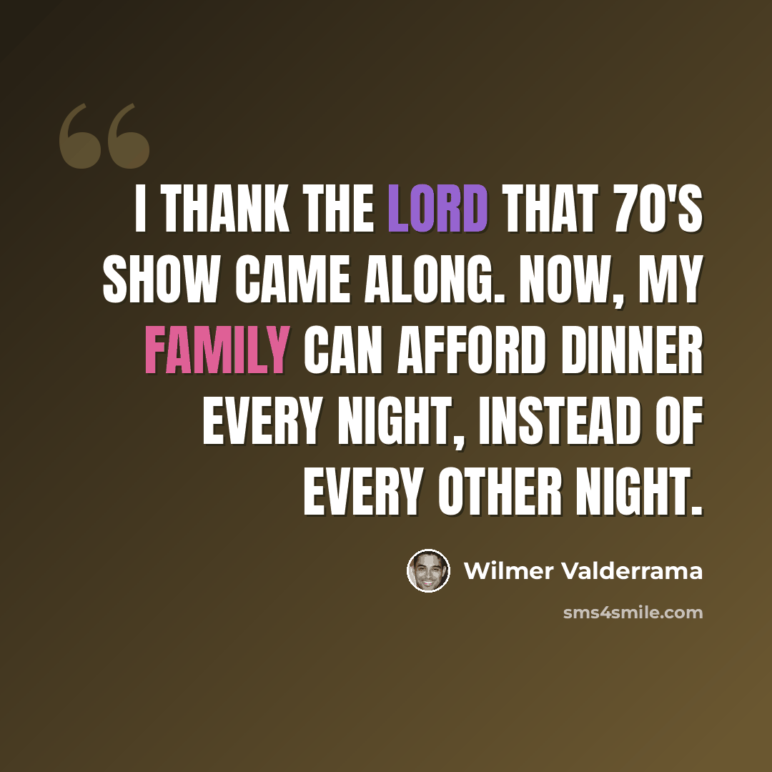 “I thank the Lord That 70's Show came along. Now, my family can afford dinner every night, instead of every other night.” quote by Wilmer Valderrama