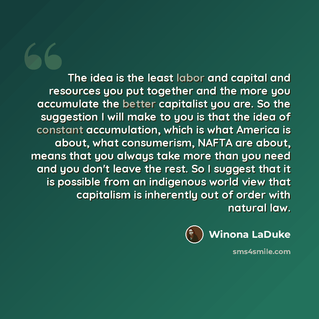 “The idea is the least labor and capital and resources you put together and the more you accumulate the better capitalist you are. So the suggestion I will make to you is that the idea of constant accumulation, which is what America is about, what consumerism, NAFTA are about, means that you always…” quote by Winona LaDuke