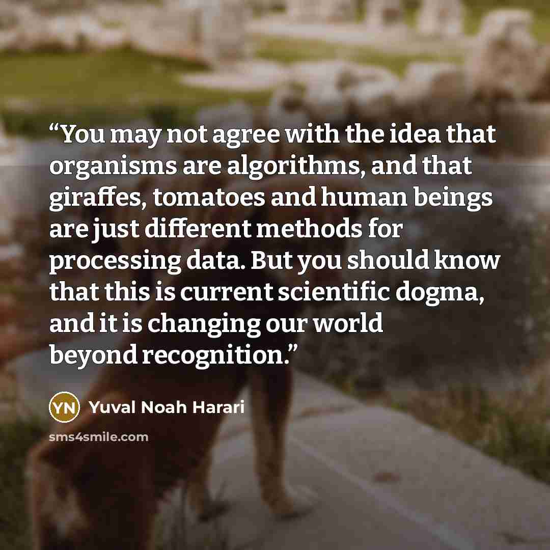 “You may not agree with the idea that organisms are algorithms, and that giraffes, tomatoes and human beings are just different methods for processing data. But you should know that this is current scientific dogma, and it is changing our world beyond recognition.” quote by Yuval Noah Harari
