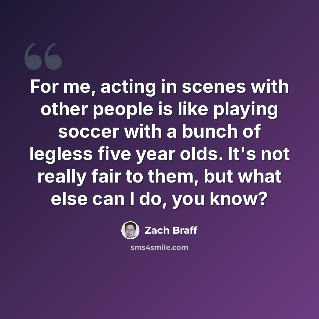 “For me, acting in scenes with other people is like playing soccer with a bunch of legless five year olds. It's not really fair to them, but what else can I do, you know?” quote by Zach Braff
