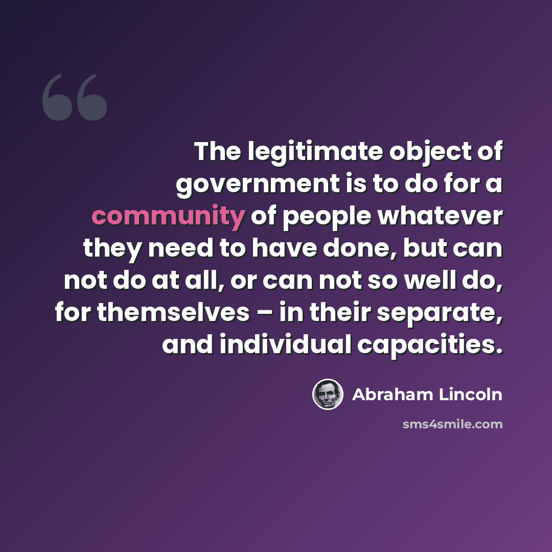 “The legitimate object of government is to do for a community of people whatever they need to have done, but can not do at all, or can not so well do, for themselves – in their separate, and individual capacities.” quote by Abraham Lincoln