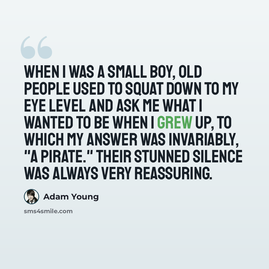 “When I was a small boy, old people used to squat down to my eye level and ask me what I wanted to be when I grew up, to which my answer was invariably, "a pirate." Their stunned silence was always very reassuring.” quote by Adam Young