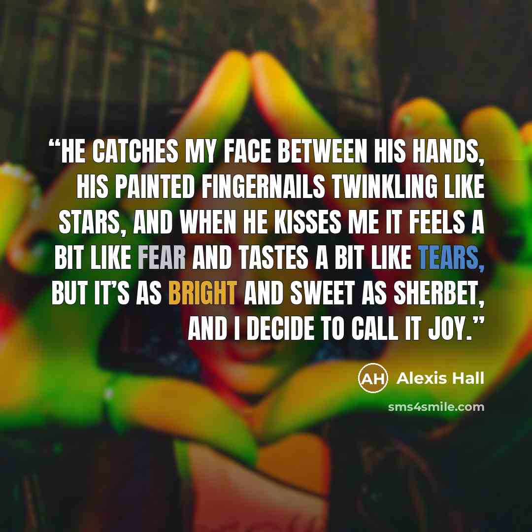 “He catches my face between his hands, his painted fingernails twinkling like stars, and when he kisses me it feels a bit like fear and tastes a bit like tears, but it’s as bright and sweet as sherbet, and I decide to call it joy.” quote by Alexis Hall