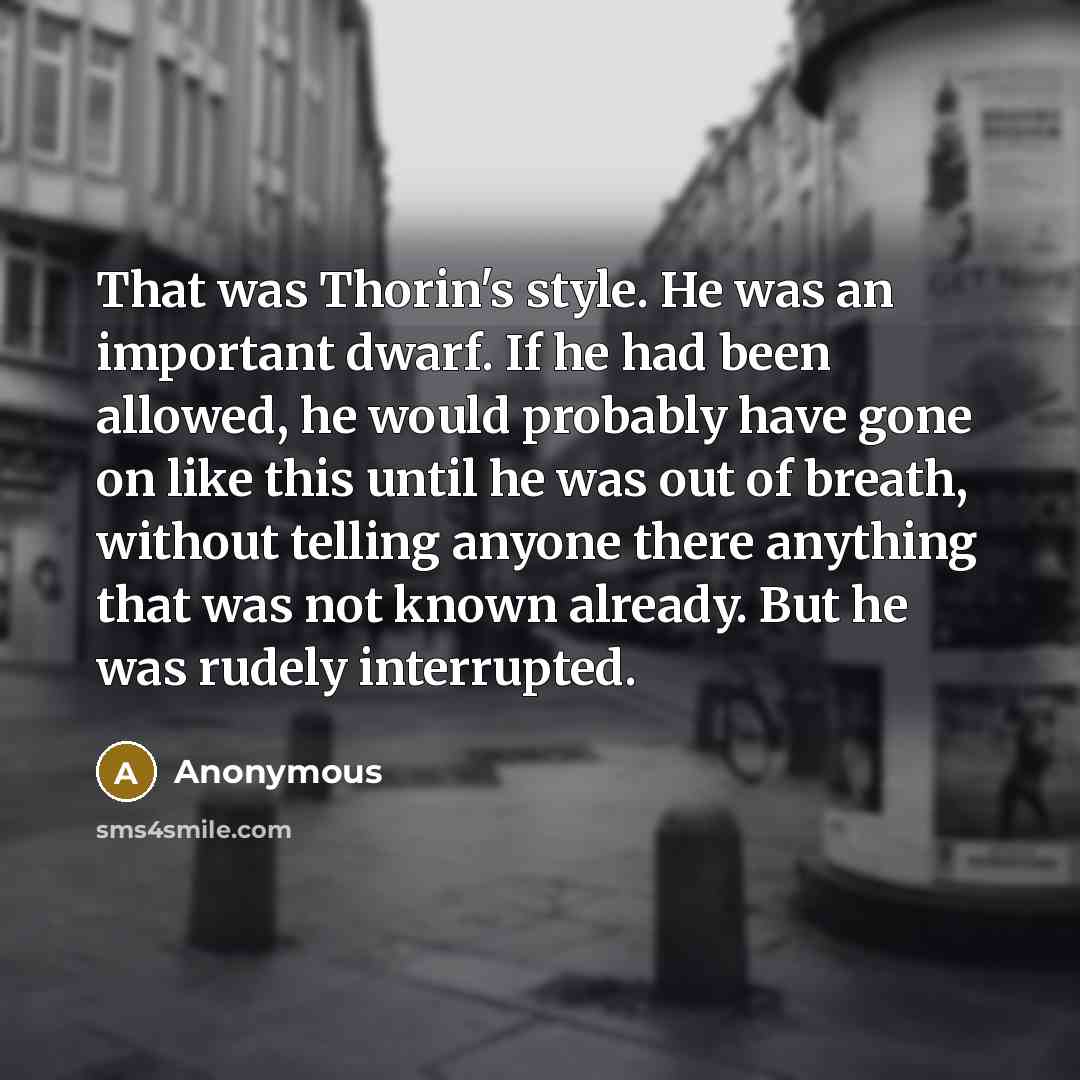“That was Thorin's style. He was an important dwarf. If he had been allowed, he would probably have gone on like this until he was out of breath, without telling anyone there anything that was not known already. But he was rudely interrupted.” quote by Anonymous