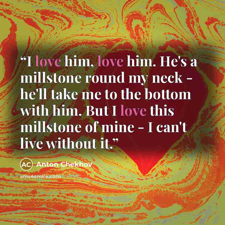 “I love him, love him. He's a millstone round my neck - he'll take me to the bottom with him. But I love this millstone of mine - I can't live without it.” quote by Anton Chekhov