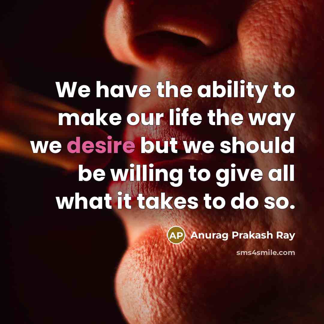 “We have the ability to make our life the way we desire but we should be willing to give all what it takes to do so.” quote by Anurag Prakash Ray