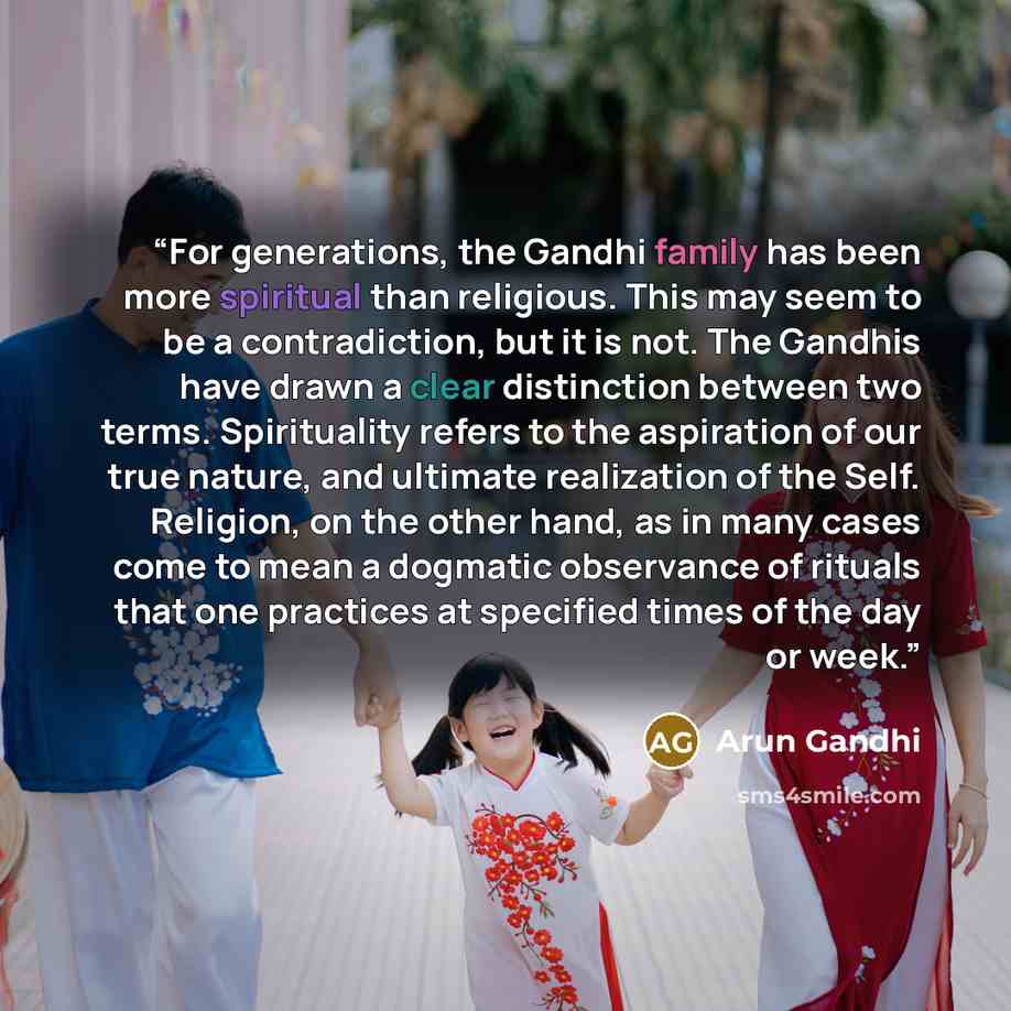 “For generations, the Gandhi family has been more spiritual than religious. This may seem to be a contradiction, but it is not. The Gandhis have drawn a clear distinction between two terms. Spirituality refers to the aspiration of our true nature, and ultimate realization of the Self. Religion, on…” quote by Arun Gandhi