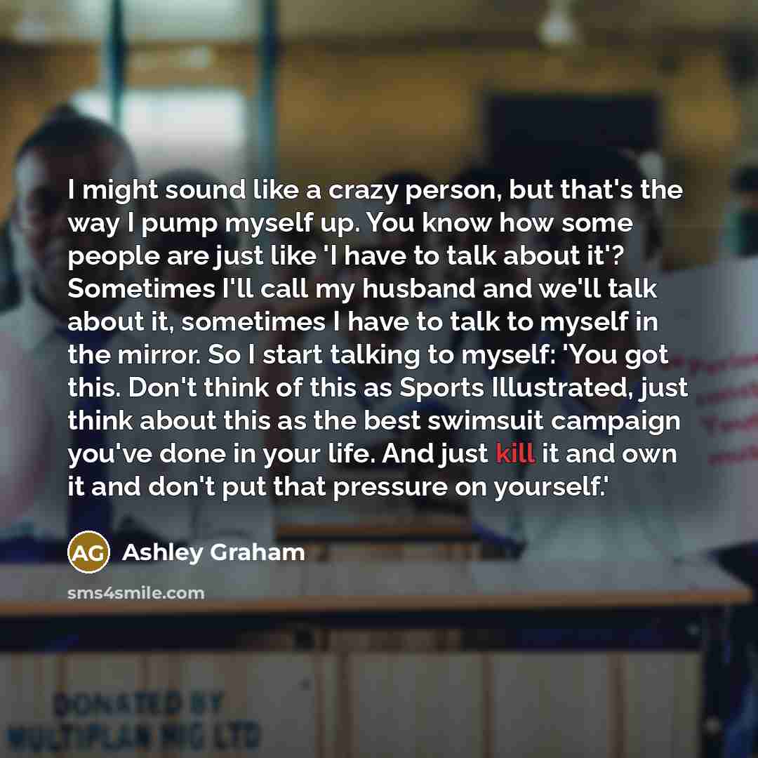 “I might sound like a crazy person, but that's the way I pump myself up. You know how some people are just like 'I have to talk about it'? Sometimes I'll call my husband and we'll talk about it, sometimes I have to talk to myself in the mirror. So I start talking to myself: 'You got this. Don't…” quote by Ashley Graham