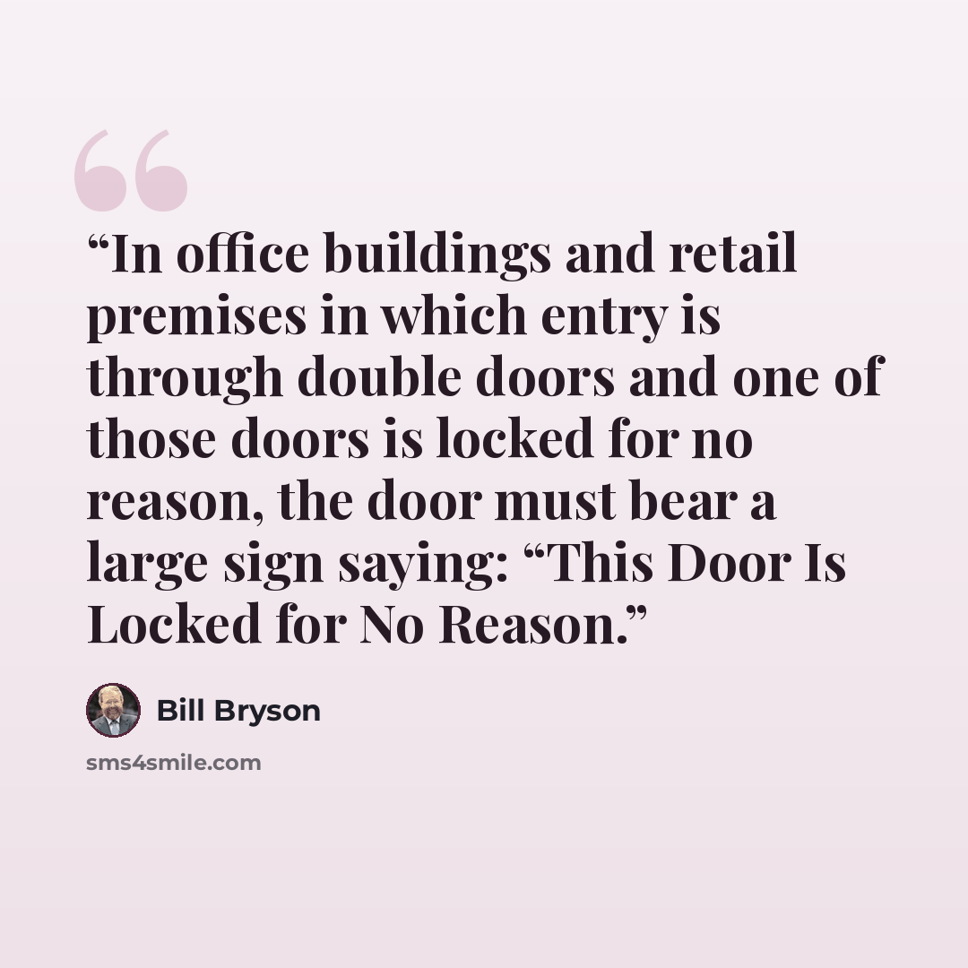 “In office buildings and retail premises in which entry is through double doors and one of those doors is locked for no reason, the door must bear a large sign saying: “This Door Is Locked for No Reason.” quote by Bill Bryson