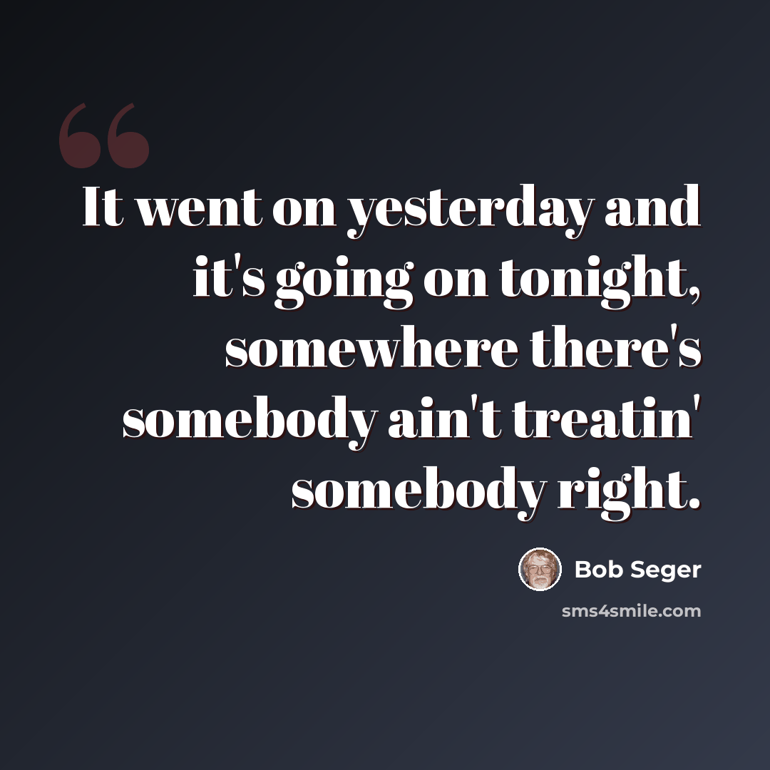 “It went on yesterday and it's going on tonight, somewhere there's somebody ain't treatin' somebody right.” quote by Bob Seger