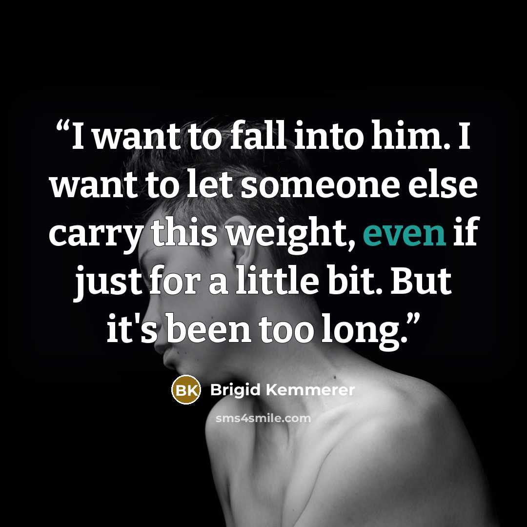 “I want to fall into him. I want to let someone else carry this weight, even if just for a little bit. But it's been too long.” quote by Brigid Kemmerer