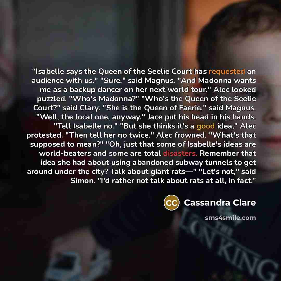 “Isabelle says the Queen of the Seelie Court has requested an audience with us." "Sure," said Magnus. "And Madonna wants me as a backup dancer on her next world tour." Alec looked puzzled. "Who's Madonna?" "Who's the Queen of the Seelie Court?" said Clary. "She is the Queen of Faerie," said Magnus…” quote by Cassandra Clare