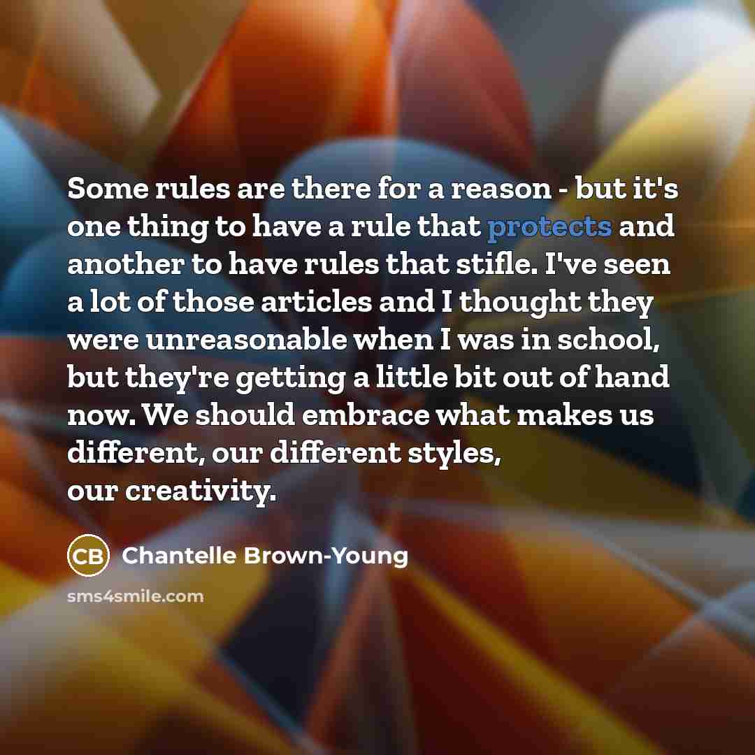 “Some rules are there for a reason - but it's one thing to have a rule that protects and another to have rules that stifle. I've seen a lot of those articles and I thought they were unreasonable when I was in school, but they're getting a little bit out of hand now. We should embrace what makes us…” quote by Chantelle Brown-Young