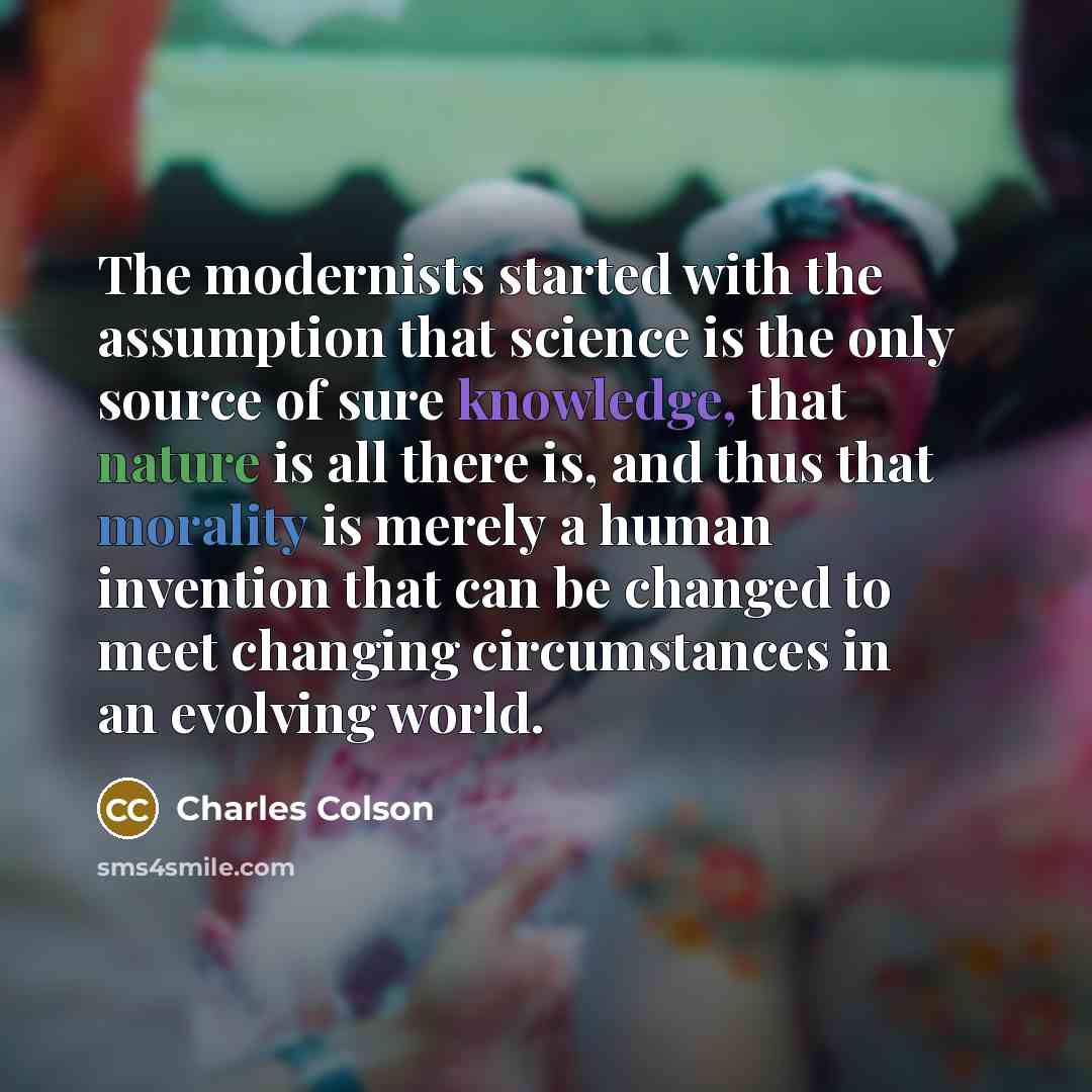 “The modernists started with the assumption that science is the only source of sure knowledge, that nature is all there is, and thus that morality is merely a human invention that can be changed to meet changing circumstances in an evolving world.” quote by Charles Colson