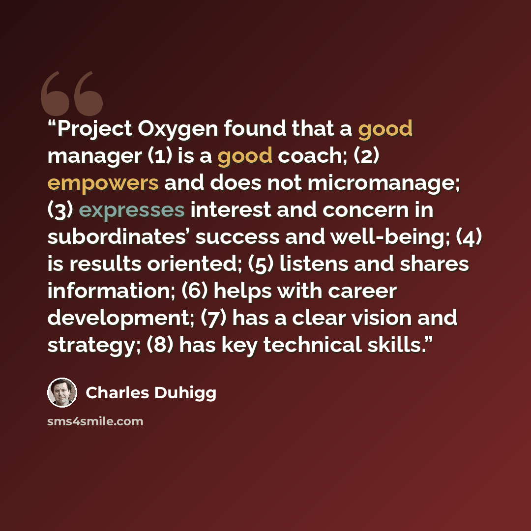 “Project Oxygen found that a good manager (1) is a good coach; (2) empowers and does not micromanage; (3) expresses interest and concern in subordinates’ success and well-being; (4) is results oriented; (5) listens and shares information; (6) helps with career development; (7) has a clear vision…” quote by Charles Duhigg
