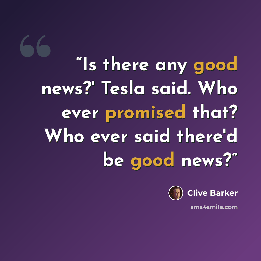 “Is there any good news?' Tesla said. Who ever promised that? Who ever said there'd be good news?” quote by Clive Barker