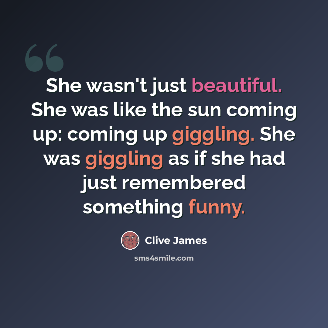 “She wasn't just beautiful. She was like the sun coming up: coming up giggling. She was giggling as if she had just remembered something funny.” quote by Clive James