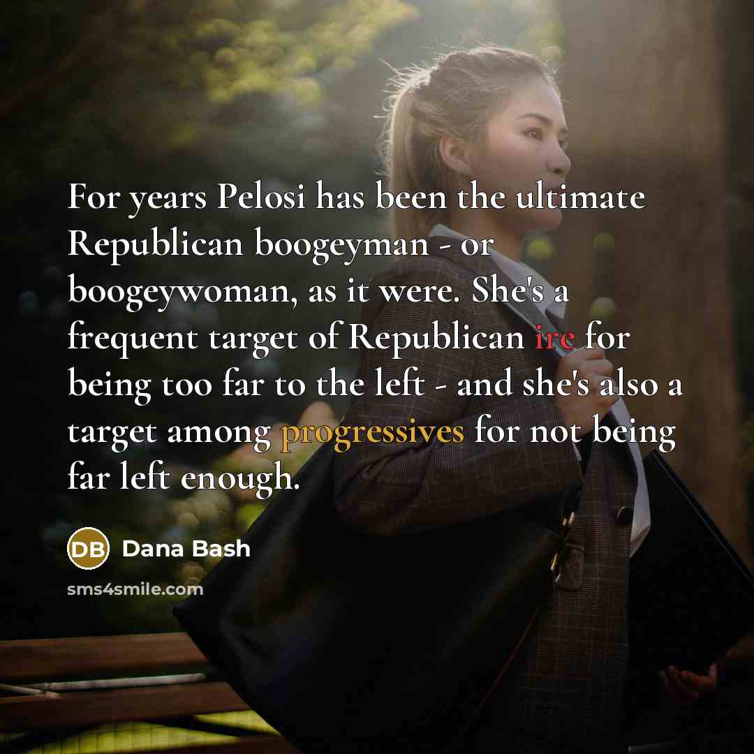“For years Pelosi has been the ultimate Republican boogeyman - or boogeywoman, as it were. She's a frequent target of Republican ire for being too far to the left - and she's also a target among progressives for not being far left enough.” quote by Dana Bash