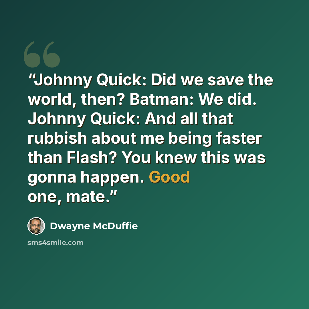 “Johnny Quick: Did we save the world, then? Batman: We did. Johnny Quick: And all that rubbish about me being faster than Flash? You knew this was gonna happen. Good one, mate.” quote by Dwayne McDuffie