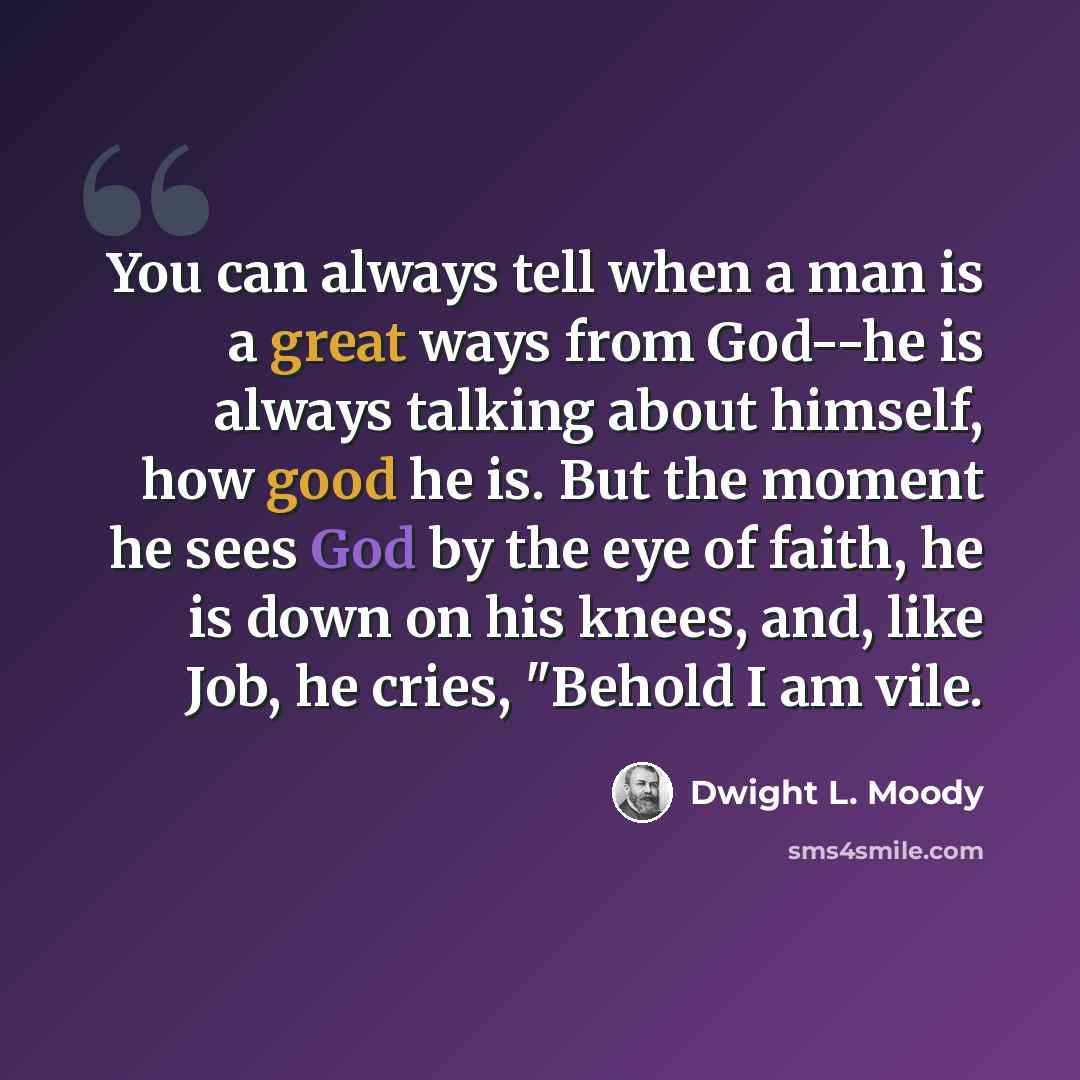 “You can always tell when a man is a great ways from God--he is always talking about himself, how good he is. But the moment he sees God by the eye of faith, he is down on his knees, and, like Job, he cries, "Behold I am vile.” quote by Dwight L. Moody