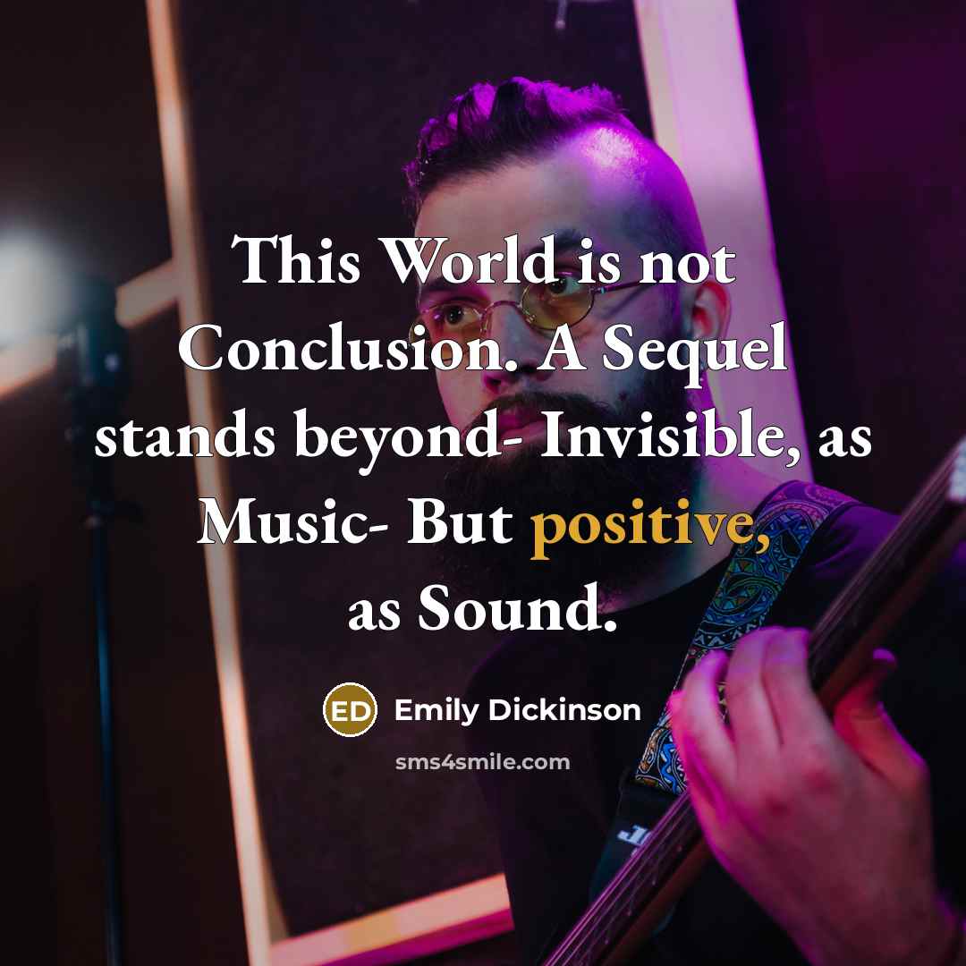 “This World is not Conclusion. A Sequel stands beyond- Invisible, as Music- But positive, as Sound.” quote by Emily Dickinson