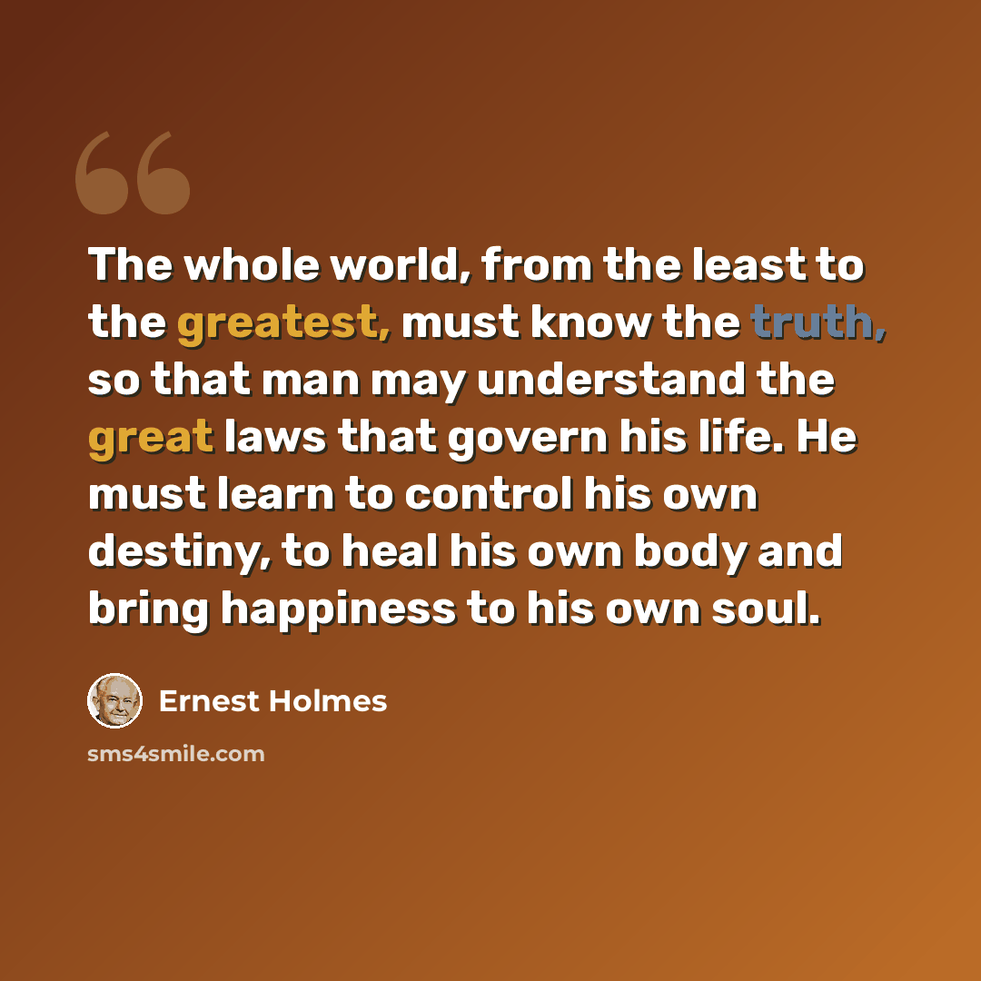 “The whole world, from the least to the greatest, must know the truth, so that man may understand the great laws that govern his life. He must learn to control his own destiny, to heal his own body and bring happiness to his own soul.” quote by Ernest Holmes