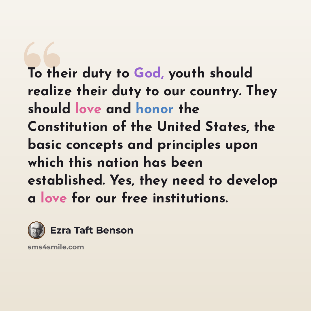 “To their duty to God, youth should realize their duty to our country. They should love and honor the Constitution of the United States, the basic concepts and principles upon which this nation has been established. Yes, they need to develop a love for our free institutions.” quote by Ezra Taft Benson