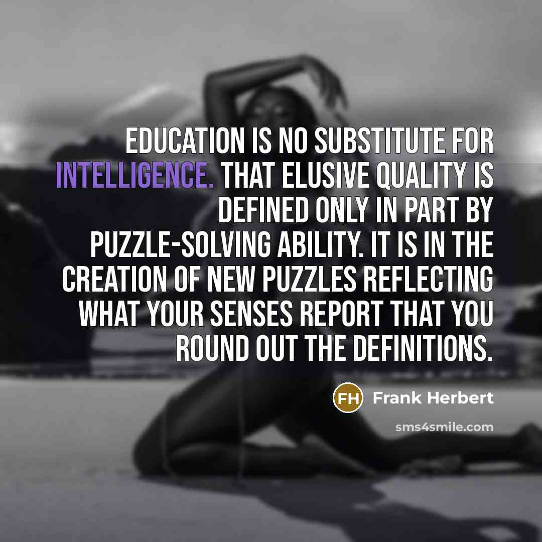 “Education is no substitute for intelligence. That elusive quality is defined only in part by puzzle-solving ability. It is in the creation of new puzzles reflecting what your senses report that you round out the definitions.” quote by Frank Herbert